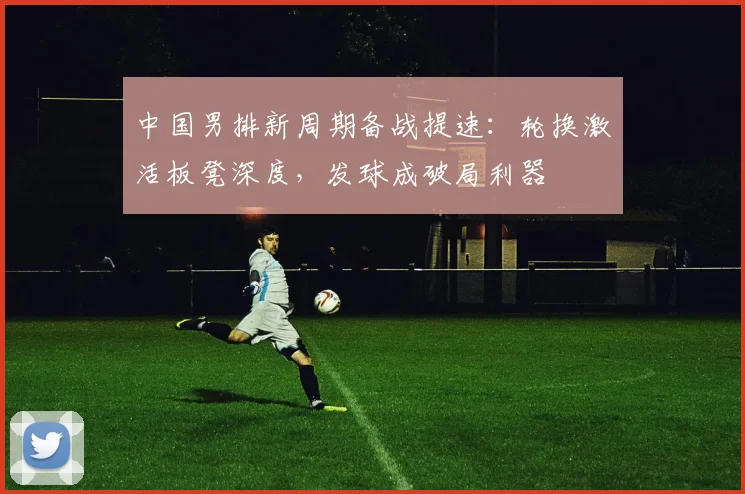 中国男排新周期备战提速：轮换激活板凳深度，发球成破局利器