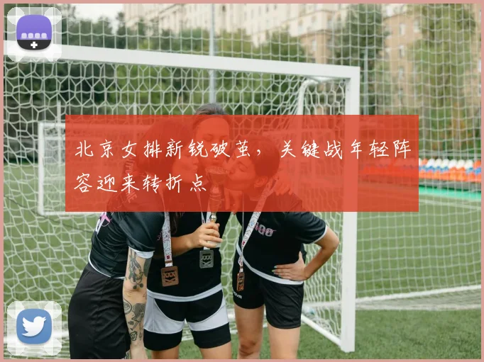 北京女排新锐破茧，关键战年轻阵容迎来转折点