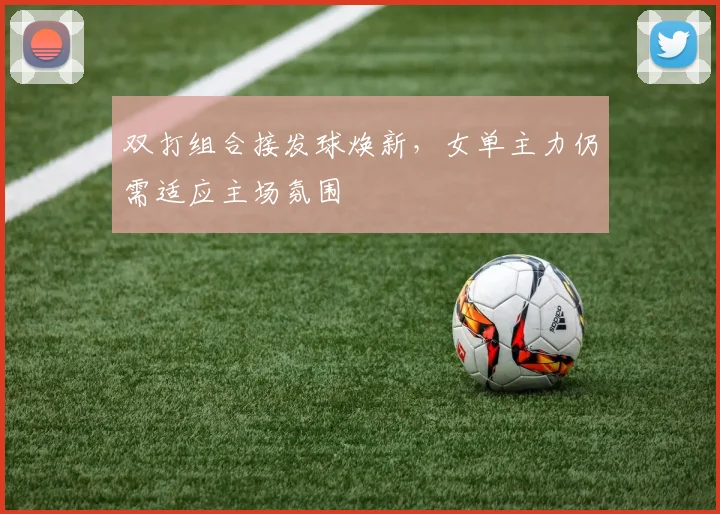 双打组合接发球焕新，女单主力仍需适应主场氛围