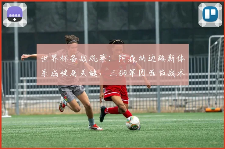 世界杯备战观察：阿森纳边路新体系成破局关键，三狮军团面临战术考验
