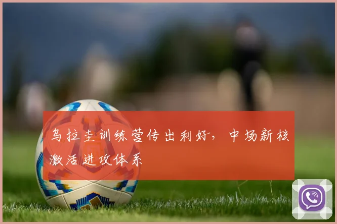 乌拉圭训练营传出利好，中场新核激活进攻体系