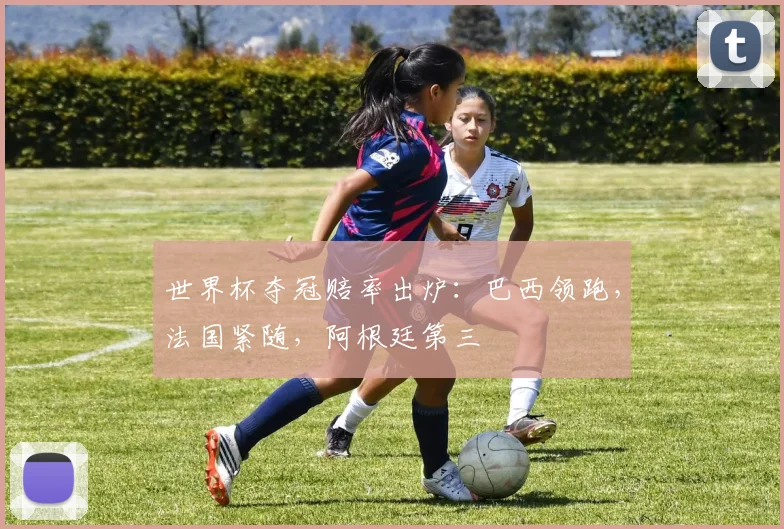 世界杯夺冠赔率出炉：巴西领跑，法国紧随，阿根廷第三