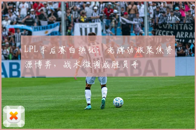 LPL季后赛白热化：老牌劲旅聚焦资源博弈，战术微调成胜负手