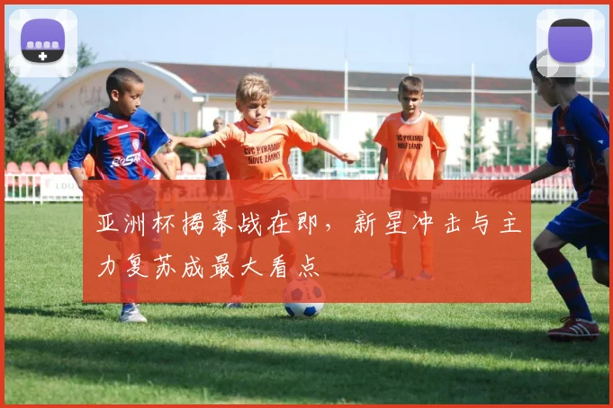 亚洲杯揭幕战在即，新星冲击与主力复苏成最大看点