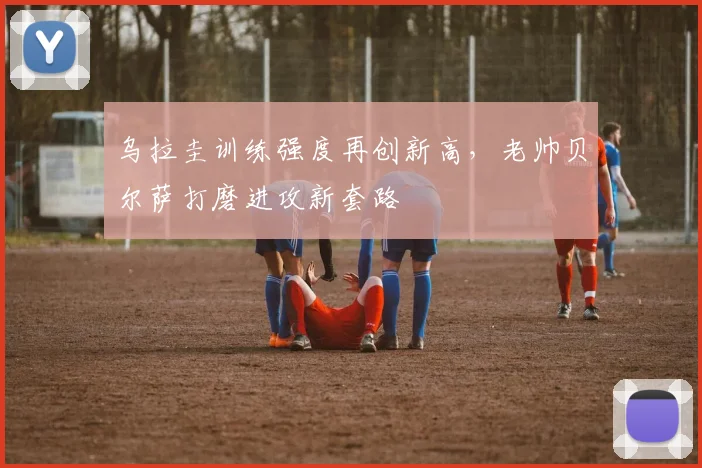 乌拉圭训练强度再创新高，老帅贝尔萨打磨进攻新套路