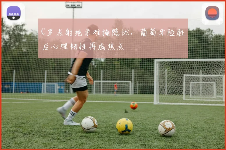 C罗点射绝杀难掩隐忧，葡萄牙险胜后心理韧性再成焦点