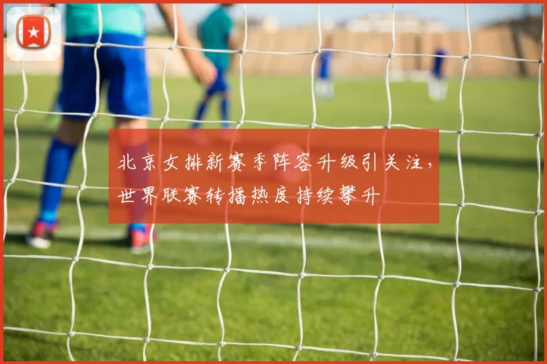 北京女排新赛季阵容升级引关注，世界联赛转播热度持续攀升