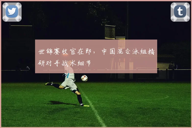 世锦赛收官在即，中国混合泳组精研对手战术细节
