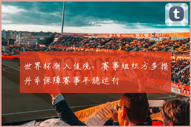 世界杯渐入佳境，赛事组织方多措并举保障赛事平稳运行