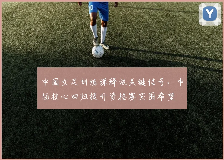 中国女足训练课释放关键信号，中场核心回归提升资格赛突围希望