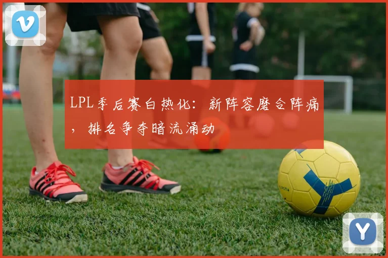 LPL季后赛白热化：新阵容磨合阵痛，排名争夺暗流涌动