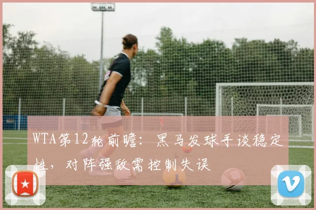WTA第12轮前瞻：黑马发球手谈稳定性，对阵强敌需控制失误