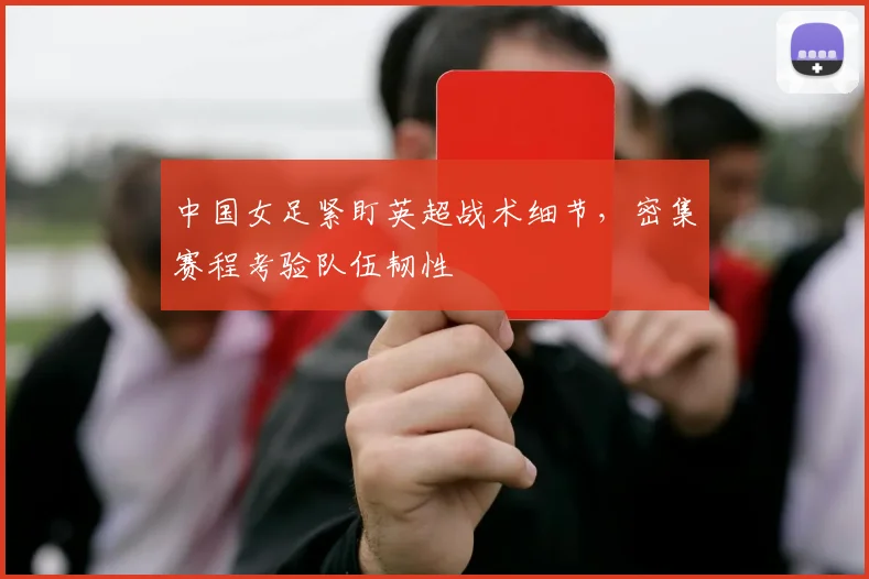 中国女足紧盯英超战术细节，密集赛程考验队伍韧性