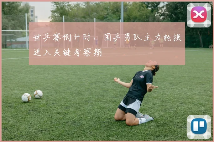 世乒赛倒计时，国乒男队主力轮换进入关键考察期
