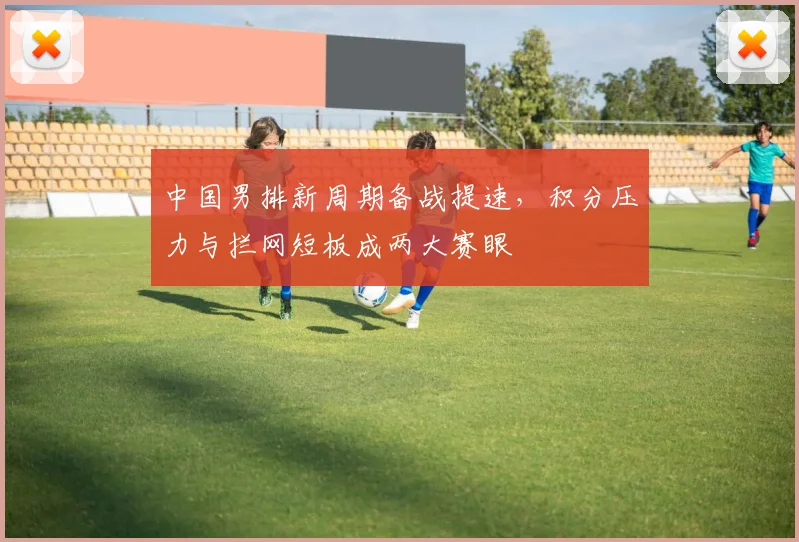 中国男排新周期备战提速，积分压力与拦网短板成两大赛眼