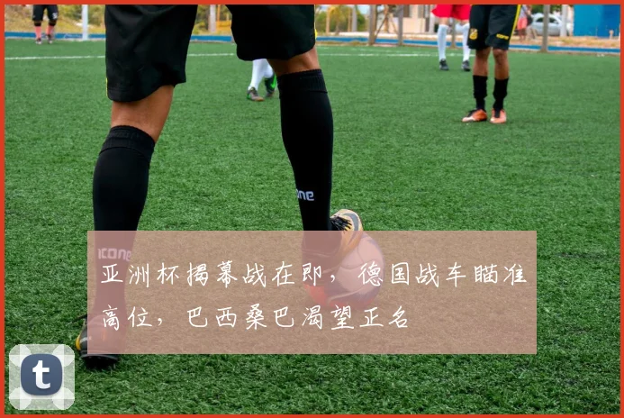 亚洲杯揭幕战在即，德国战车瞄准高位，巴西桑巴渴望正名