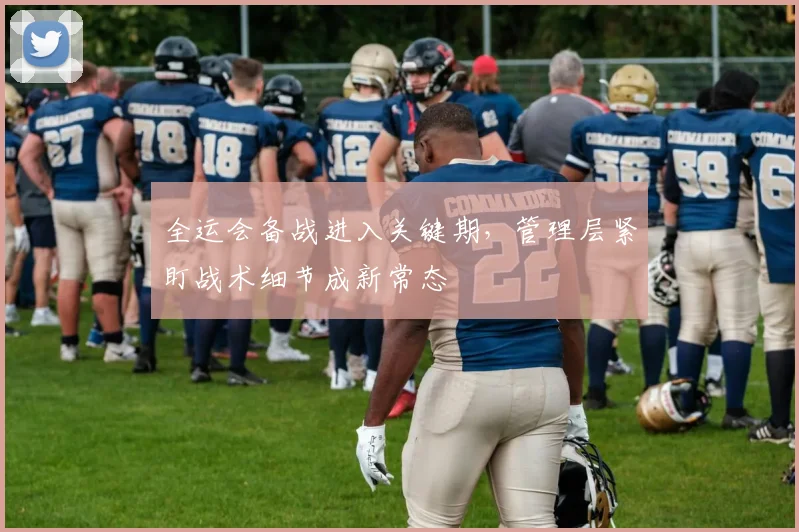 全运会备战进入关键期，管理层紧盯战术细节成新常态