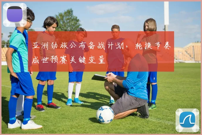 亚洲劲旅公布备战计划，轮换节奏成世预赛关键变量