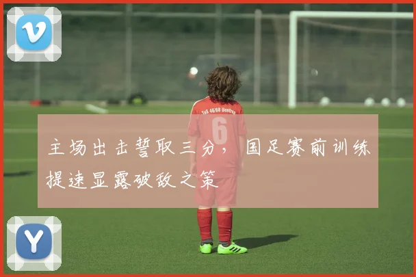 主场出击誓取三分，国足赛前训练提速显露破敌之策