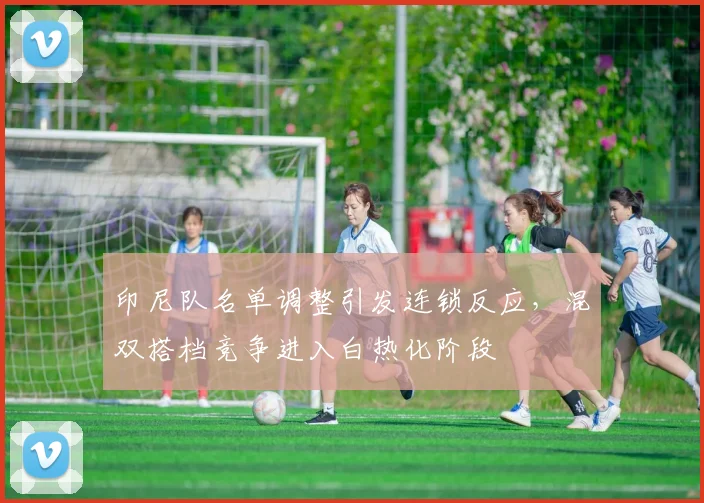 印尼队名单调整引发连锁反应，混双搭档竞争进入白热化阶段