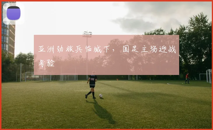 亚洲劲旅兵临城下，国足主场迎战考验