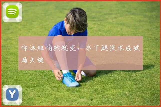 仰泳组悄然蜕变，水下腿技术成破局关键