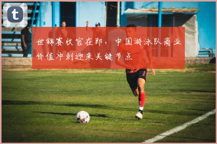 世锦赛收官在即，中国游泳队商业价值冲刺迎来关键节点