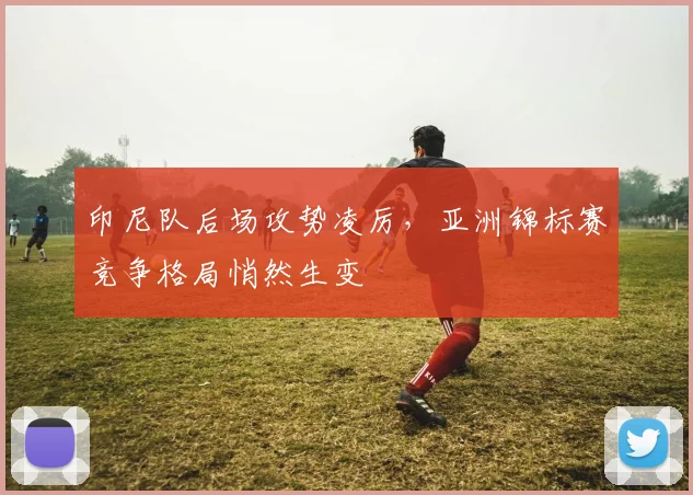 印尼队后场攻势凌厉，亚洲锦标赛竞争格局悄然生变