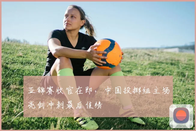 亚锦赛收官在即，中国投掷组主场亮剑冲刺最后佳绩