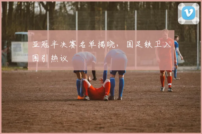 亚冠半决赛名单揭晓，国足铁卫入围引热议