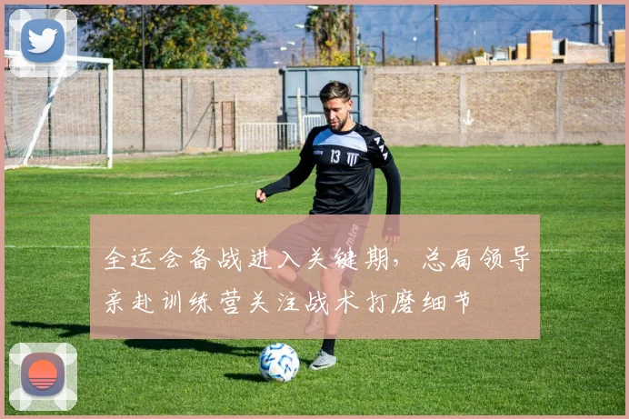 全运会备战进入关键期，总局领导亲赴训练营关注战术打磨细节