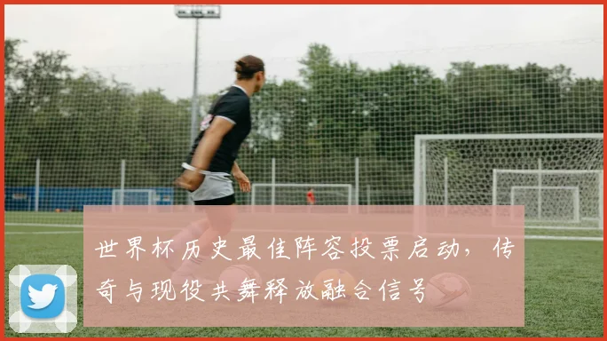 世界杯历史最佳阵容投票启动，传奇与现役共舞释放融合信号