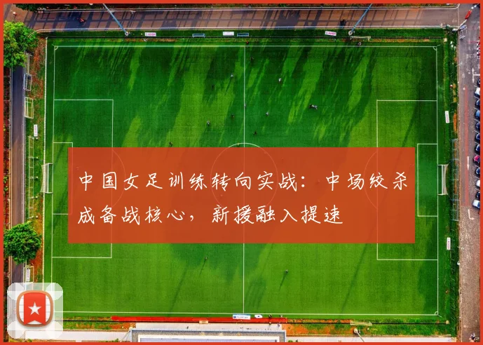 中国女足训练转向实战：中场绞杀成备战核心，新援融入提速