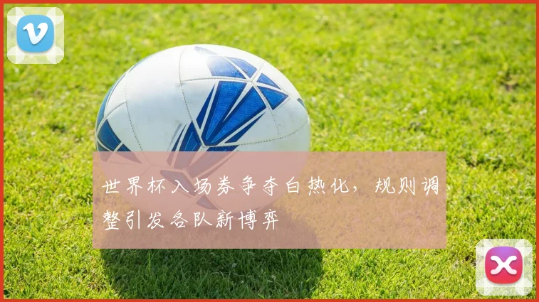 世界杯入场券争夺白热化，规则调整引发各队新博弈