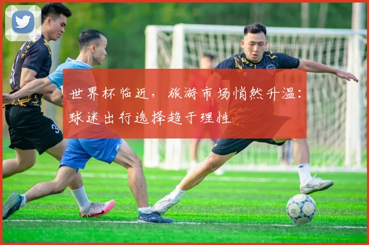 世界杯临近，旅游市场悄然升温：球迷出行选择趋于理性