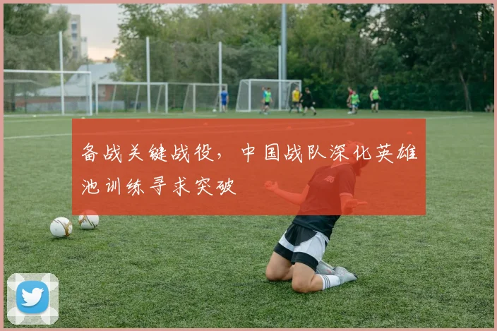 备战关键战役，中国战队深化英雄池训练寻求突破