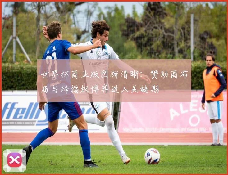 世界杯商业版图渐清晰：赞助商布局与转播权博弈进入关键期