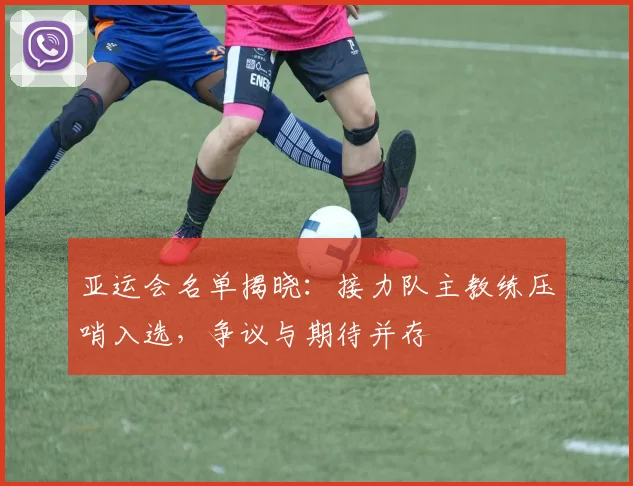 亚运会名单揭晓：接力队主教练压哨入选，争议与期待并存