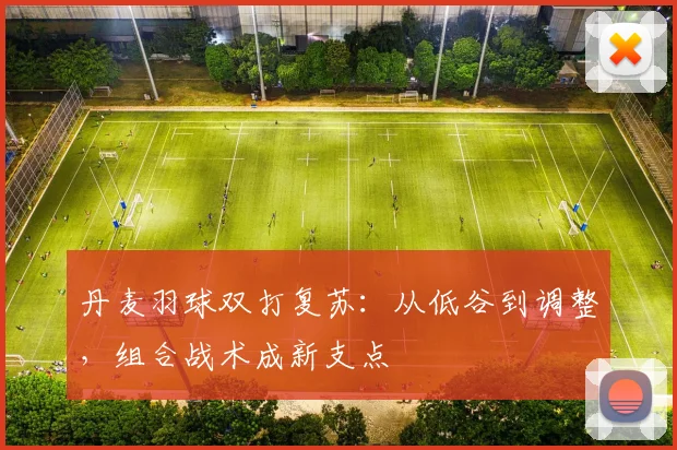 丹麦羽球双打复苏：从低谷到调整，组合战术成新支点