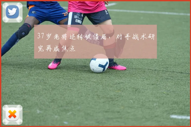 37岁老将逆转破僵局，对手战术研究再成焦点