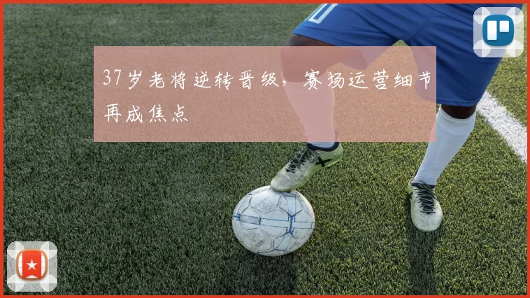 37岁老将逆转晋级，赛场运营细节再成焦点
