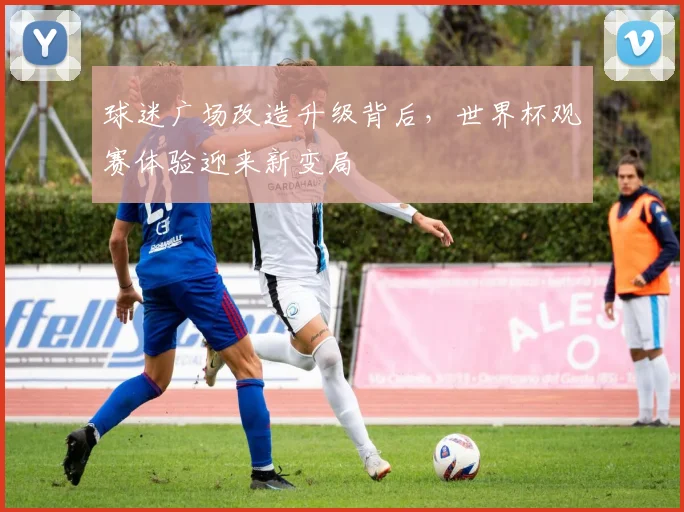 球迷广场改造升级背后，世界杯观赛体验迎来新变局