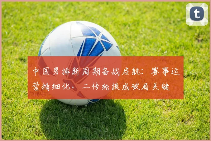中国男排新周期备战启航：赛事运营精细化，二传轮换成破局关键